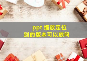 ppt 缩放定位 别的版本可以放吗